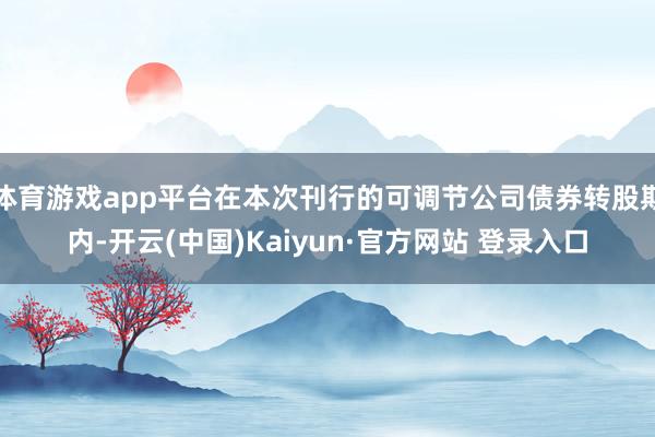 体育游戏app平台在本次刊行的可调节公司债券转股期内-开云(中国)Kaiyun·官方网站 登录入口