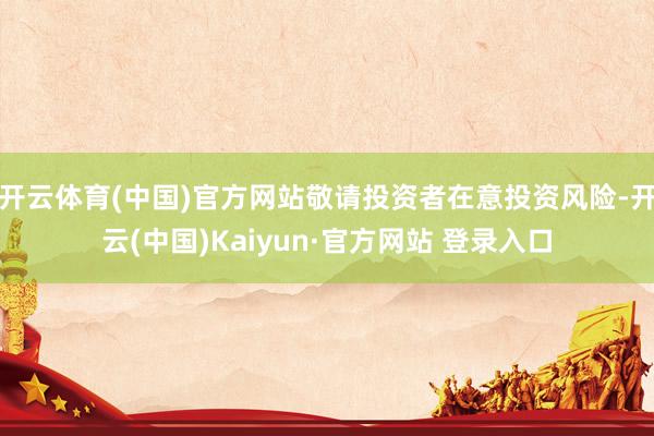 开云体育(中国)官方网站敬请投资者在意投资风险-开云(中国)Kaiyun·官方网站 登录入口