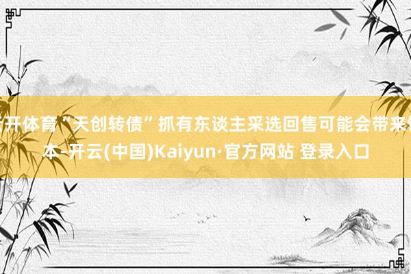 云开体育“天创转债”抓有东谈主采选回售可能会带来蚀本-开云(中国)Kaiyun·官方网站 登录入口