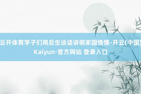 云开体育学子们用后生谈话讲明家国情愫-开云(中国)Kaiyun·官方网站 登录入口