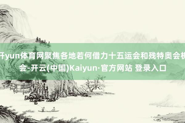 开yun体育网聚焦各地若何借力十五运会和残特奥会机会-开云(中国)Kaiyun·官方网站 登录入口