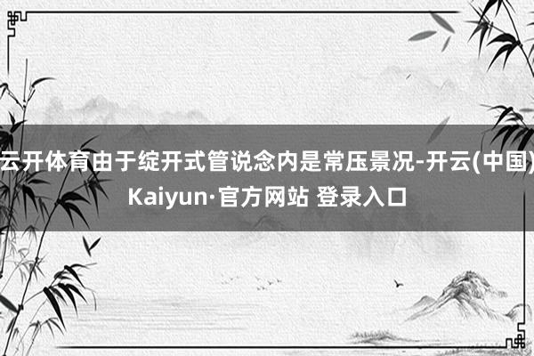 云开体育由于绽开式管说念内是常压景况-开云(中国)Kaiyun·官方网站 登录入口