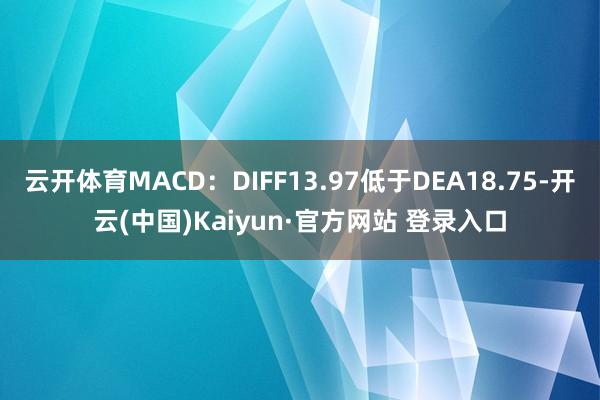 云开体育MACD:DIFF13.97低于DEA18.75-开云(中国)Kaiyun·官方网站 登录入口