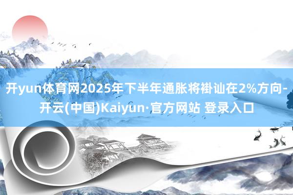 开yun体育网2025年下半年通胀将褂讪在2%方向-开云(中国)Kaiyun·官方网站 登录入口