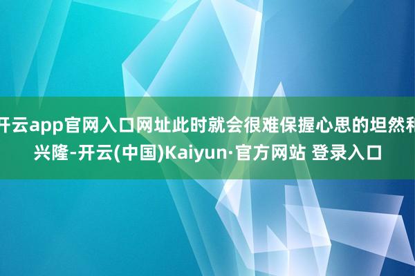 开云app官网入口网址此时就会很难保握心思的坦然和兴隆-开云(中国)Kaiyun·官方网站 登录入口
