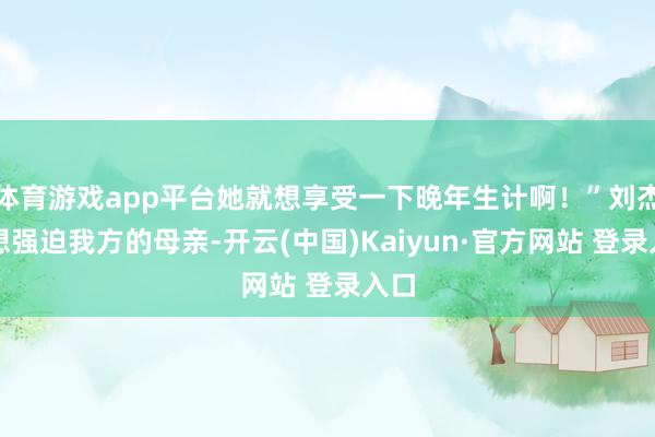 体育游戏app平台她就想享受一下晚年生计啊！”刘杰不想强迫我方的母亲-开云(中国)Kaiyun·官方网站 登录入口