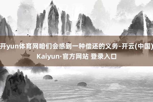 开yun体育网咱们会感到一种偿还的义务-开云(中国)Kaiyun·官方网站 登录入口