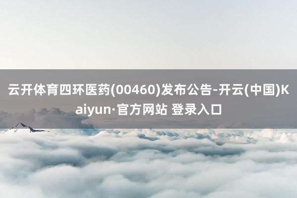 云开体育四环医药(00460)发布公告-开云(中国)Kaiyun·官方网站 登录入口