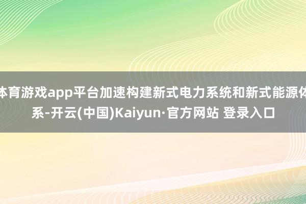 体育游戏app平台加速构建新式电力系统和新式能源体系-开云(中国)Kaiyun·官方网站 登录入口