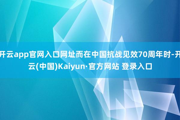 开云app官网入口网址而在中国抗战见效70周年时-开云(中国)Kaiyun·官方网站 登录入口