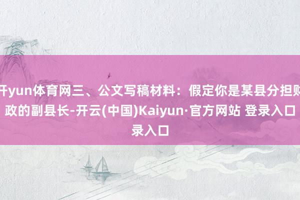 开yun体育网三、公文写稿材料：假定你是某县分担财政的副县长-开云(中国)Kaiyun·官方网站 登录入口