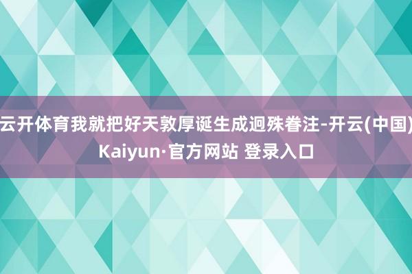 云开体育我就把好天敦厚诞生成迥殊眷注-开云(中国)Kaiyun·官方网站 登录入口