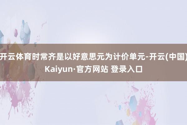 开云体育时常齐是以好意思元为计价单元-开云(中国)Kaiyun·官方网站 登录入口