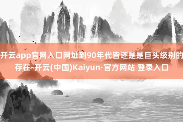 开云app官网入口网址到90年代皆还是是巨头级别的存在-开云(中国)Kaiyun·官方网站 登录入口