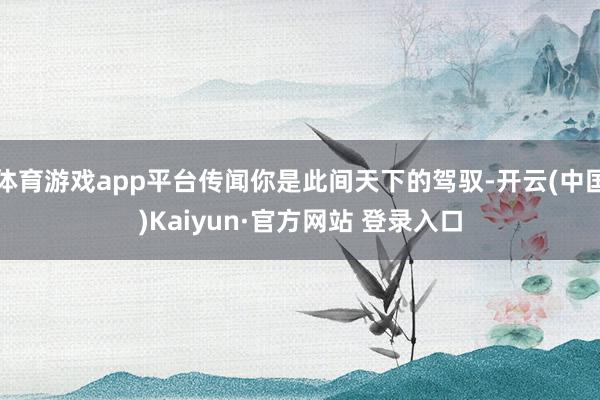体育游戏app平台传闻你是此间天下的驾驭-开云(中国)Kaiyun·官方网站 登录入口