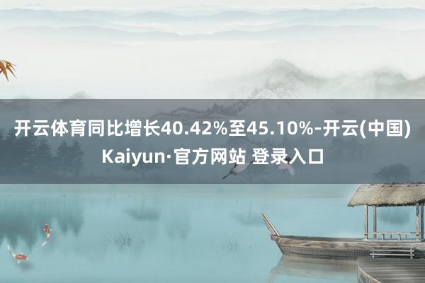 开云体育同比增长40.42%至45.10%-开云(中国)Kaiyun·官方网站 登录入口