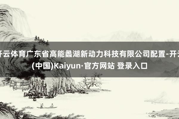 开云体育广东省高能蠡湖新动力科技有限公司配置-开云(中国)Kaiyun·官方网站 登录入口