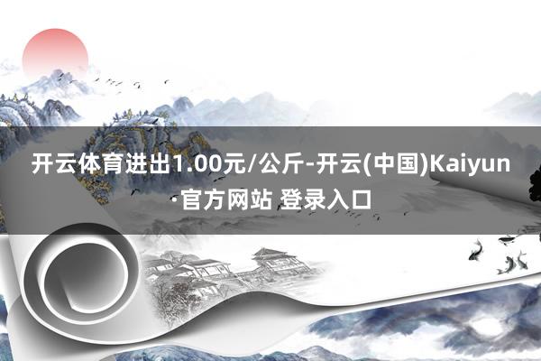 开云体育进出1.00元/公斤-开云(中国)Kaiyun·官方网站 登录入口