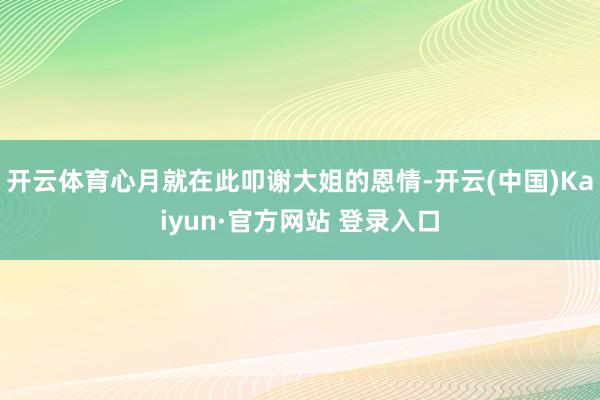 开云体育心月就在此叩谢大姐的恩情-开云(中国)Kaiyun·官方网站 登录入口