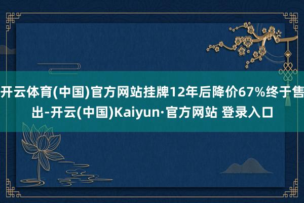 开云体育(中国)官方网站挂牌12年后降价67%终于售出-开云(中国)Kaiyun·官方网站 登录入口