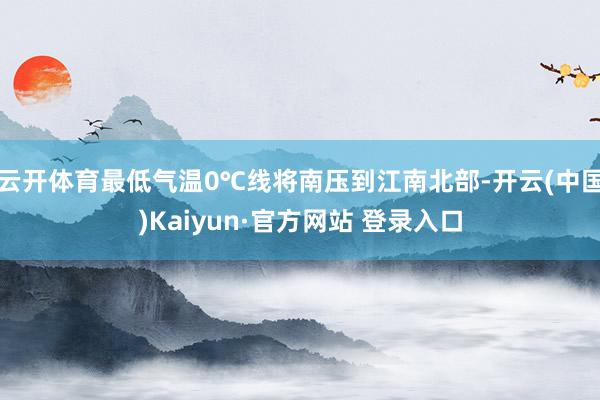 云开体育最低气温0℃线将南压到江南北部-开云(中国)Kaiyun·官方网站 登录入口