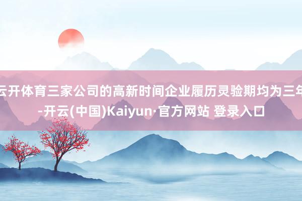 云开体育三家公司的高新时间企业履历灵验期均为三年-开云(中国)Kaiyun·官方网站 登录入口