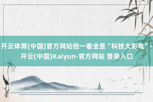 开云体育(中国)官方网站但一看全是“科技大彩电”-开云(中国)Kaiyun·官方网站 登录入口