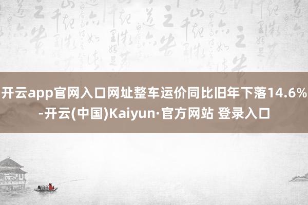开云app官网入口网址整车运价同比旧年下落14.6%-开云(中国)Kaiyun·官方网站 登录入口