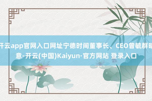 开云app官网入口网址宁德时间董事长、CEO曾毓群暗意-开云(中国)Kaiyun·官方网站 登录入口