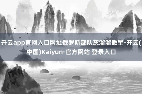 开云app官网入口网址俄罗斯部队灰溜溜撤军-开云(中国)Kaiyun·官方网站 登录入口