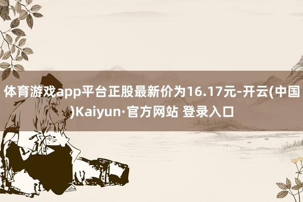 体育游戏app平台正股最新价为16.17元-开云(中国)Kaiyun·官方网站 登录入口