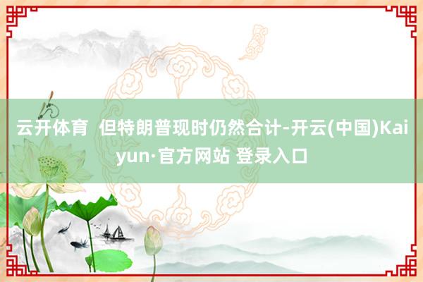 云开体育  但特朗普现时仍然合计-开云(中国)Kaiyun·官方网站 登录入口
