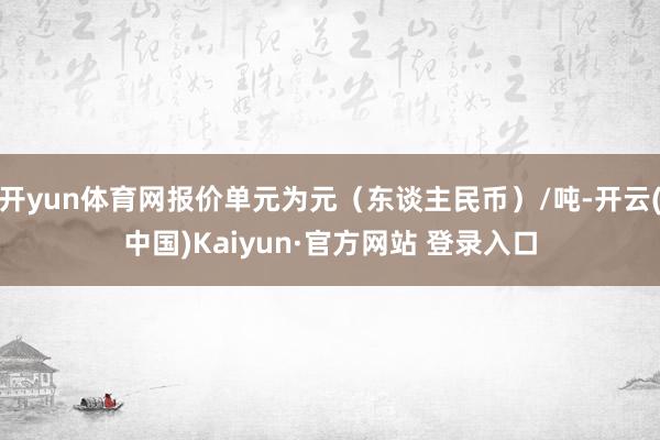 开yun体育网报价单元为元（东谈主民币）/吨-开云(中国)Kaiyun·官方网站 登录入口