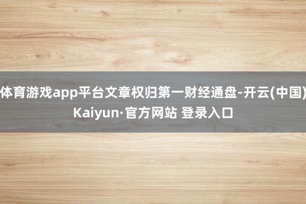 体育游戏app平台文章权归第一财经通盘-开云(中国)Kaiyun·官方网站 登录入口