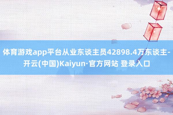 体育游戏app平台从业东谈主员42898.4万东谈主-开云(中国)Kaiyun·官方网站 登录入口