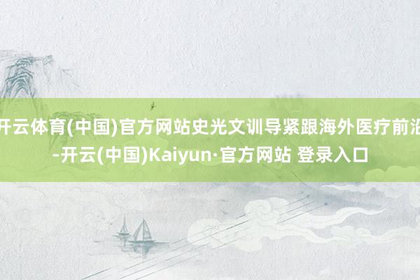 开云体育(中国)官方网站史光文训导紧跟海外医疗前沿-开云(中国)Kaiyun·官方网站 登录入口
