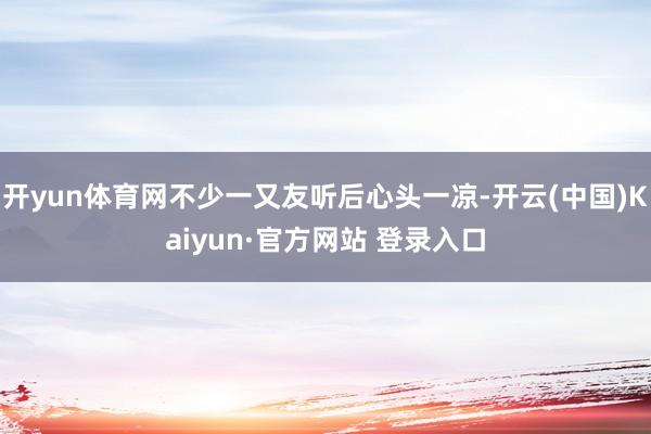 开yun体育网不少一又友听后心头一凉-开云(中国)Kaiyun·官方网站 登录入口