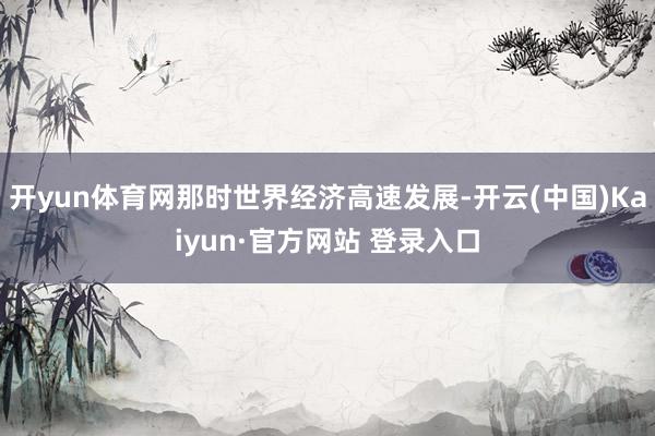 开yun体育网那时世界经济高速发展-开云(中国)Kaiyun·官方网站 登录入口