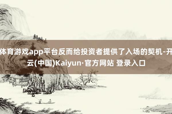 体育游戏app平台反而给投资者提供了入场的契机-开云(中国)Kaiyun·官方网站 登录入口