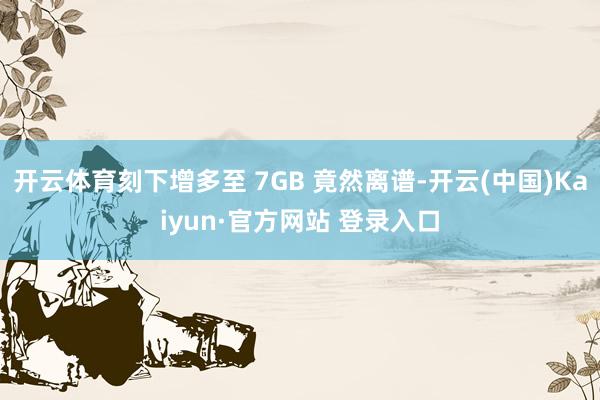开云体育刻下增多至 7GB 竟然离谱-开云(中国)Kaiyun·官方网站 登录入口