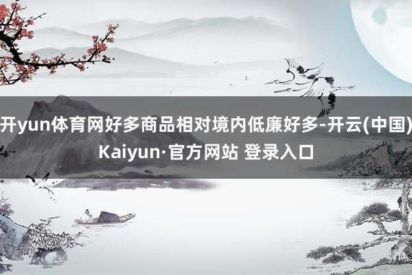 开yun体育网好多商品相对境内低廉好多-开云(中国)Kaiyun·官方网站 登录入口