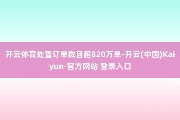 开云体育处置订单数目超820万单-开云(中国)Kaiyun·官方网站 登录入口