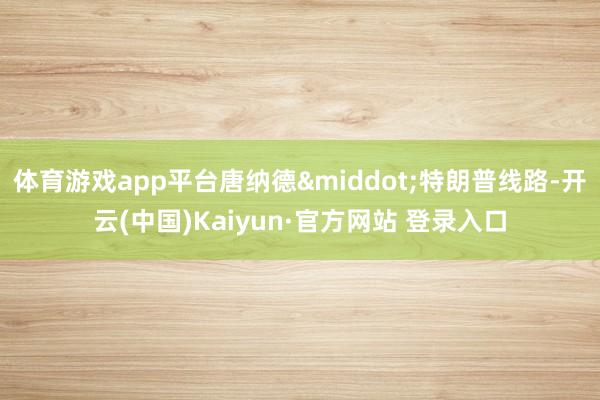 体育游戏app平台唐纳德·特朗普线路-开云(中国)Kaiyun·官方网站 登录入口