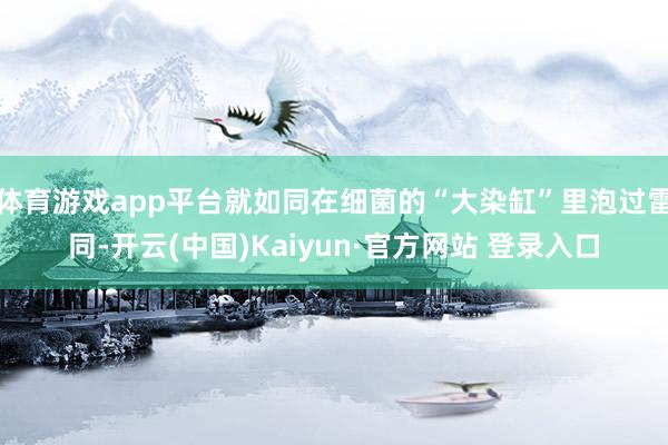 体育游戏app平台就如同在细菌的“大染缸”里泡过雷同-开云(中国)Kaiyun·官方网站 登录入口