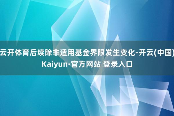 云开体育后续除非适用基金界限发生变化-开云(中国)Kaiyun·官方网站 登录入口
