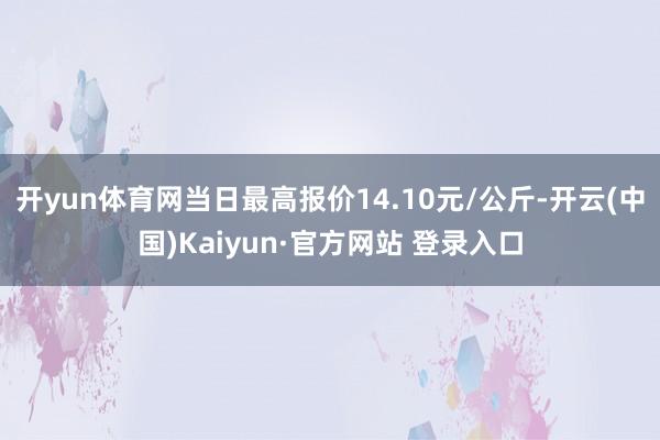 开yun体育网当日最高报价14.10元/公斤-开云(中国)Kaiyun·官方网站 登录入口