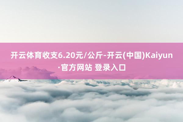 开云体育收支6.20元/公斤-开云(中国)Kaiyun·官方网站 登录入口