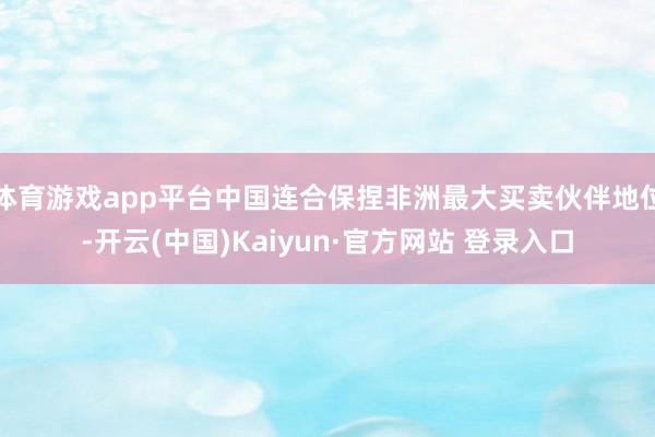 体育游戏app平台中国连合保捏非洲最大买卖伙伴地位-开云(中国)Kaiyun·官方网站 登录入口
