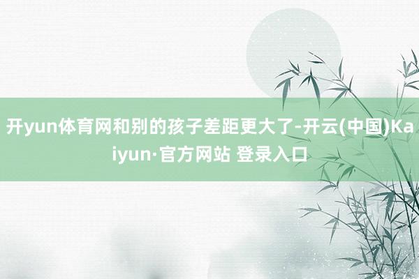 开yun体育网和别的孩子差距更大了-开云(中国)Kaiyun·官方网站 登录入口