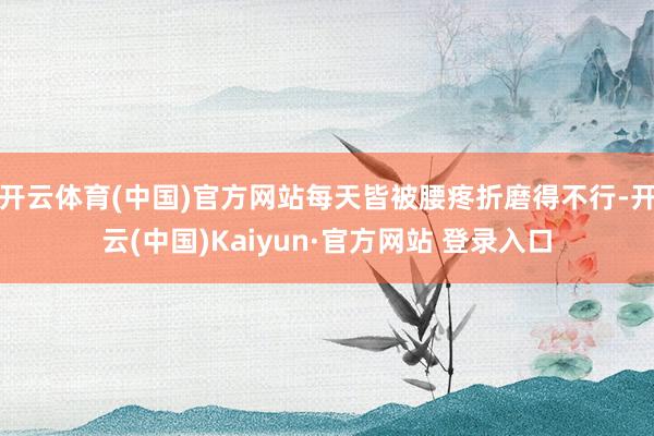 开云体育(中国)官方网站每天皆被腰疼折磨得不行-开云(中国)Kaiyun·官方网站 登录入口
